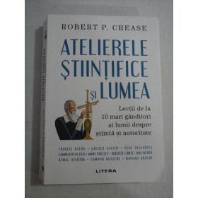    ATELIERELE  STIINTIFICE  SI  LUMEA  Lectii de la 10 mari ganditori ai lumii despre stiinta si autoritate  -  Robert P. CREASE 